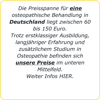 Die Preisspanne für eine osteopathische Behandlung in Deutschland liegt zwischen 60 bis 150 Euro.  Trotz erstklassiger Ausbildung, langjähriger Erfahrung und zusätzlichem Studium in Osteopathie befinden sich unsere Preise im unteren Mittelfeld. Weiter Infos HIER.