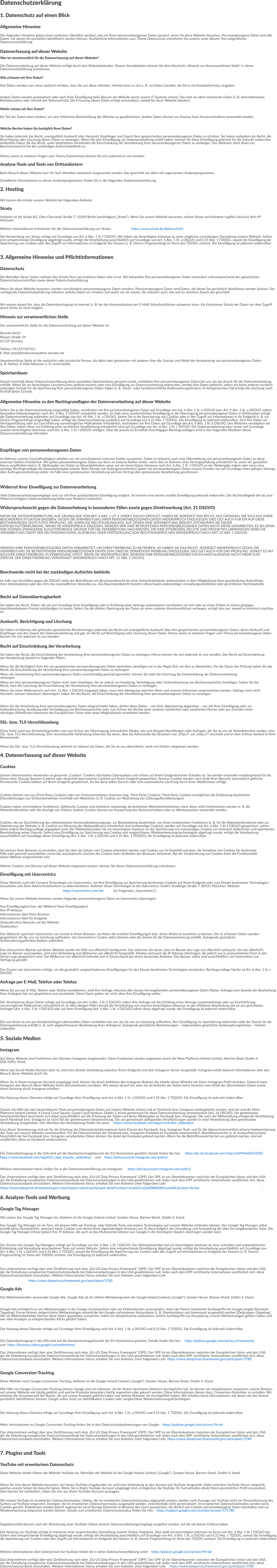 Datenschutzerklärung 1. Datenschutz auf einen Blick Allgemeine Hinweise Die folgenden Hinweise geben einen einfachen Überblick darüber, was mit Ihren personenbezogenen Daten passiert, wenn Sie diese Website besuchen. Personenbezogene Daten sind alle Daten, mit denen Sie persönlich identifiziert werden können. Ausführliche Informationen zum Thema Datenschutz entnehmen Sie unserer unter diesem Text aufgeführten Datenschutzerklärung. Datenerfassung auf dieser Website Wer ist verantwortlich für die Datenerfassung auf dieser Website? Die Datenverarbeitung auf dieser Website erfolgt durch den Websitebetreiber. Dessen Kontaktdaten können Sie dem Abschnitt „Hinweis zur Verantwortlichen Stelle“ in dieser Datenschutzerklärung entnehmen. Wie erfassen wir Ihre Daten? Ihre Daten werden zum einen dadurch erhoben, dass Sie uns diese mitteilen. Hierbei kann es sich z. B. um Daten handeln, die Sie in ein Kontaktformular eingeben. Andere Daten werden automatisch oder nach Ihrer Einwilligung beim Besuch der Website durch unsere IT-Systeme erfasst. Das sind vor allem technische Daten (z. B. Internetbrowser, Betriebssystem oder Uhrzeit des Seitenaufrufs). Die Erfassung dieser Daten erfolgt automatisch, sobald Sie diese Website betreten. Wofür nutzen wir Ihre Daten? Ein Teil der Daten wird erhoben, um eine fehlerfreie Bereitstellung der Website zu gewährleisten. Andere Daten können zur Analyse Ihres Nutzerverhaltens verwendet werden. Welche Rechte haben Sie bezüglich Ihrer Daten? Sie haben jederzeit das Recht, unentgeltlich Auskunft über Herkunft, Empfänger und Zweck Ihrer gespeicherten personenbezogenen Daten zu erhalten. Sie haben außerdem ein Recht, die Berichtigung oder Löschung dieser Daten zu verlangen. Wenn Sie eine Einwilligung zur Datenverarbeitung erteilt haben, können Sie diese Einwilligung jederzeit für die Zukunft widerrufen. Außerdem haben Sie das Recht, unter bestimmten Umständen die Einschränkung der Verarbeitung Ihrer personenbezogenen Daten zu verlangen. Des Weiteren steht Ihnen ein Beschwerderecht bei der zuständigen Aufsichtsbehörde zu. Hierzu sowie zu weiteren Fragen zum Thema Datenschutz können Sie sich jederzeit an uns wenden. Analyse-Tools und Tools von Drittanbietern Beim Besuch dieser Website kann Ihr Surf-Verhalten statistisch ausgewertet werden. Das geschieht vor allem mit sogenannten Analyseprogrammen. Detaillierte Informationen zu diesen Analyseprogrammen finden Sie in der folgenden Datenschutzerklärung. 2. Hosting Wir hosten die Inhalte unserer Website bei folgendem Anbieter: Strato Anbieter ist die Strato AG, Otto-Ostrowski-Straße 7, 10249 Berlin (nachfolgend „Strato“). Wenn Sie unsere Website besuchen, erfasst Strato verschiedene Logfiles inklusive Ihrer IP-Adressen. Weitere Informationen entnehmen Sie der Datenschutzerklärung von Strato:   https://www.strato.de/datenschutz/ Die Verwendung von Strato erfolgt auf Grundlage von Art. 6 Abs. 1 lit. f DSGVO. Wir haben ein berechtigtes Interesse an einer möglichst zuverlässigen Darstellung unserer Website. Sofern eine entsprechende Einwilligung abgefragt wurde, erfolgt die Verarbeitung ausschließlich auf Grundlage von Art. 6 Abs. 1 lit. a DSGVO und § 25 Abs. 1 TDDDG, soweit die Einwilligung die Speicherung von Cookies oder den Zugriff auf Informationen im Endgerät des Nutzers (z. B. Device-Fingerprinting) im Sinne des TDDDG umfasst. Die Einwilligung ist jederzeit widerrufbar. 3. Allgemeine Hinweise und Pflichtinformationen Datenschutz Die Betreiber dieser Seiten nehmen den Schutz Ihrer persönlichen Daten sehr ernst. Wir behandeln Ihre personenbezogenen Daten vertraulich und entsprechend den gesetzlichen Datenschutzvorschriften sowie dieser Datenschutzerklärung. Wenn Sie diese Website benutzen, werden verschiedene personenbezogene Daten erhoben. Personenbezogene Daten sind Daten, mit denen Sie persönlich identifiziert werden können. Die vorliegende Datenschutzerklärung erläutert, welche Daten wir erheben und wofür wir sie nutzen. Sie erläutert auch, wie und zu welchem Zweck das geschieht. Wir weisen darauf hin, dass die Datenübertragung im Internet (z. B. bei der Kommunikation per E-Mail) Sicherheitslücken aufweisen kann. Ein lückenloser Schutz der Daten vor dem Zugriff durch Dritte ist nicht möglich. Hinweis zur verantwortlichen Stelle Die verantwortliche Stelle für die Datenverarbeitung auf dieser Website ist: Ricarda Ulrich Riesaer Straße 54 01129 Dresden Telefon: 015227187411 E-Mail: post@kinderosteopathie-dresden.de Verantwortliche Stelle ist die natürliche oder juristische Person, die allein oder gemeinsam mit anderen über die Zwecke und Mittel der Verarbeitung von personenbezogenen Daten (z. B. Namen, E-Mail-Adressen o. Ä.) entscheidet. Speicherdauer Soweit innerhalb dieser Datenschutzerklärung keine speziellere Speicherdauer genannt wurde, verbleiben Ihre personenbezogenen Daten bei uns, bis der Zweck für die Datenverarbeitung entfällt. Wenn Sie ein berechtigtes Löschersuchen geltend machen oder eine Einwilligung zur Datenverarbeitung widerrufen, werden Ihre Daten gelöscht, sofern wir keine anderen rechtlich zulässigen Gründe für die Speicherung Ihrer personenbezogenen Daten haben (z. B. steuer- oder handelsrechtliche Aufbewahrungsfristen); im letztgenannten Fall erfolgt die Löschung nach Fortfall dieser Gründe. Allgemeine Hinweise zu den Rechtsgrundlagen der Datenverarbeitung auf dieser Website Sofern Sie in die Datenverarbeitung eingewilligt haben, verarbeiten wir Ihre personenbezogenen Daten auf Grundlage von Art. 6 Abs. 1 lit. a DSGVO bzw. Art. 9 Abs. 2 lit. a DSGVO, sofern besondere Datenkategorien nach Art. 9 Abs. 1 DSGVO verarbeitet werden. Im Falle einer ausdrücklichen Einwilligung in die Übertragung personenbezogener Daten in Drittstaaten erfolgt die Datenverarbeitung außerdem auf Grundlage von Art. 49 Abs. 1 lit. a DSGVO. Sofern Sie in die Speicherung von Cookies oder in den Zugriff auf Informationen in Ihr Endgerät (z. B. via Device-Fingerprinting) eingewilligt haben, erfolgt die Datenverarbeitung zusätzlich auf Grundlage von § 25 Abs. 1 TDDDG. Die Einwilligung ist jederzeit widerrufbar. Sind Ihre Daten zur Vertragserfüllung oder zur Durchführung vorvertraglicher Maßnahmen erforderlich, verarbeiten wir Ihre Daten auf Grundlage des Art. 6 Abs. 1 lit. b DSGVO. Des Weiteren verarbeiten wir Ihre Daten, sofern diese zur Erfüllung einer rechtlichen Verpflichtung erforderlich sind auf Grundlage von Art. 6 Abs. 1 lit. c DSGVO. Die Datenverarbeitung kann ferner auf Grundlage unseres berechtigten Interesses nach Art. 6 Abs. 1 lit. f DSGVO erfolgen. Über die jeweils im Einzelfall einschlägigen Rechtsgrundlagen wird in den folgenden Absätzen dieser Datenschutzerklärung informiert. Empfänger von personenbezogenen Daten Im Rahmen unserer Geschäftstätigkeit arbeiten wir mit verschiedenen externen Stellen zusammen. Dabei ist teilweise auch eine Übermittlung von personenbezogenen Daten an diese externen Stellen erforderlich. Wir geben personenbezogene Daten nur dann an externe Stellen weiter, wenn dies im Rahmen einer Vertragserfüllung erforderlich ist, wenn wir gesetzlich hierzu verpflichtet sind (z. B. Weitergabe von Daten an Steuerbehörden), wenn wir ein berechtigtes Interesse nach Art. 6 Abs. 1 lit. f DSGVO an der Weitergabe haben oder wenn eine sonstige Rechtsgrundlage die Datenweitergabe erlaubt. Beim Einsatz von Auftragsverarbeitern geben wir personenbezogene Daten unserer Kunden nur auf Grundlage eines gültigen Vertrags über Auftragsverarbeitung weiter. Im Falle einer gemeinsamen Verarbeitung wird ein Vertrag über gemeinsame Verarbeitung geschlossen. Widerruf Ihrer Einwilligung zur Datenverarbeitung Viele Datenverarbeitungsvorgänge sind nur mit Ihrer ausdrücklichen Einwilligung möglich. Sie können eine bereits erteilte Einwilligung jederzeit widerrufen. Die Rechtmäßigkeit der bis zum Widerruf erfolgten Datenverarbeitung bleibt vom Widerruf unberührt. Widerspruchsrecht gegen die Datenerhebung in besonderen Fällen sowie gegen Direktwerbung (Art. 21 DSGVO) WENN DIE DATENVERARBEITUNG AUF GRUNDLAGE VON ART. 6 ABS. 1 LIT. E ODER F DSGVO ERFOLGT, HABEN SIE JEDERZEIT DAS RECHT, AUS GRÜNDEN, DIE SICH AUS IHRER BESONDEREN SITUATION ERGEBEN, GEGEN DIE VERARBEITUNG IHRER PERSONENBEZOGENEN DATEN WIDERSPRUCH EINZULEGEN; DIES GILT AUCH FÜR EIN AUF DIESE BESTIMMUNGEN GESTÜTZTES PROFILING. DIE JEWEILIGE RECHTSGRUNDLAGE, AUF DENEN EINE VERARBEITUNG BERUHT, ENTNEHMEN SIE DIESER DATENSCHUTZERKLÄRUNG. WENN SIE WIDERSPRUCH EINLEGEN, WERDEN WIR IHRE BETROFFENEN PERSONENBEZOGENEN DATEN NICHT MEHR VERARBEITEN, ES SEI DENN, WIR KÖNNEN ZWINGENDE SCHUTZWÜRDIGE GRÜNDE FÜR DIE VERARBEITUNG NACHWEISEN, DIE IHRE INTERESSEN, RECHTE UND FREIHEITEN ÜBERWIEGEN ODER DIE VERARBEITUNG DIENT DER GELTENDMACHUNG, AUSÜBUNG ODER VERTEIDIGUNG VON RECHTSANSPRÜCHEN (WIDERSPRUCH NACH ART. 21 ABS. 1 DSGVO). WERDEN IHRE PERSONENBEZOGENEN DATEN VERARBEITET, UM DIREKTWERBUNG ZU BETREIBEN, SO HABEN SIE DAS RECHT, JEDERZEIT WIDERSPRUCH GEGEN DIE VERARBEITUNG SIE BETREFFENDER PERSONENBEZOGENER DATEN ZUM ZWECKE DERARTIGER WERBUNG EINZULEGEN; DIES GILT AUCH FÜR DAS PROFILING, SOWEIT ES MIT SOLCHER DIREKTWERBUNG IN VERBINDUNG STEHT. WENN SIE WIDERSPRECHEN, WERDEN IHRE PERSONENBEZOGENEN DATEN ANSCHLIESSEND NICHT MEHR ZUM ZWECKE DER DIREKTWERBUNG VERWENDET (WIDERSPRUCH NACH ART. 21 ABS. 2 DSGVO). Beschwerde­recht bei der zuständigen Aufsichts­behörde Im Falle von Verstößen gegen die DSGVO steht den Betroffenen ein Beschwerderecht bei einer Aufsichtsbehörde, insbesondere in dem Mitgliedstaat ihres gewöhnlichen Aufenthalts, ihres Arbeitsplatzes oder des Orts des mutmaßlichen Verstoßes zu. Das Beschwerderecht besteht unbeschadet anderweitiger verwaltungsrechtlicher oder gerichtlicher Rechtsbehelfe. Recht auf Datenübertragbarkeit Sie haben das Recht, Daten, die wir auf Grundlage Ihrer Einwilligung oder in Erfüllung eines Vertrags automatisiert verarbeiten, an sich oder an einen Dritten in einem gängigen, maschinenlesbaren Format aushändigen zu lassen. Sofern Sie die direkte Übertragung der Daten an einen anderen Verantwortlichen verlangen, erfolgt dies nur, soweit es technisch machbar ist. Auskunft, Berichtigung und Löschung Sie haben im Rahmen der geltenden gesetzlichen Bestimmungen jederzeit das Recht auf unentgeltliche Auskunft über Ihre gespeicherten personenbezogenen Daten, deren Herkunft und Empfänger und den Zweck der Datenverarbeitung und ggf. ein Recht auf Berichtigung oder Löschung dieser Daten. Hierzu sowie zu weiteren Fragen zum Thema personenbezogene Daten können Sie sich jederzeit an uns wenden. Recht auf Einschränkung der Verarbeitung Sie haben das Recht, die Einschränkung der Verarbeitung Ihrer personenbezogenen Daten zu verlangen. Hierzu können Sie sich jederzeit an uns wenden. Das Recht auf Einschränkung der Verarbeitung besteht in folgenden Fällen: Wenn Sie die Richtigkeit Ihrer bei uns gespeicherten personenbezogenen Daten bestreiten, benötigen wir in der Regel Zeit, um dies zu überprüfen. Für die Dauer der Prüfung haben Sie das Recht, die Einschränkung der Verarbeitung Ihrer personenbezogenen Daten zu verlangen. Wenn die Verarbeitung Ihrer personenbezogenen Daten unrechtmäßig geschah/geschieht, können Sie statt der Löschung die Einschränkung der Datenverarbeitung verlangen. Wenn wir Ihre personenbezogenen Daten nicht mehr benötigen, Sie sie jedoch zur Ausübung, Verteidigung oder Geltendmachung von Rechtsansprüchen benötigen, haben Sie das Recht, statt der Löschung die Einschränkung der Verarbeitung Ihrer personenbezogenen Daten zu verlangen. Wenn Sie einen Widerspruch nach Art. 21 Abs. 1 DSGVO eingelegt haben, muss eine Abwägung zwischen Ihren und unseren Interessen vorgenommen werden. Solange noch nicht feststeht, wessen Interessen überwiegen, haben Sie das Recht, die Einschränkung der Verarbeitung Ihrer personenbezogenen Daten zu verlangen. Wenn Sie die Verarbeitung Ihrer personenbezogenen Daten eingeschränkt haben, dürfen diese Daten – von ihrer Speicherung abgesehen – nur mit Ihrer Einwilligung oder zur Geltendmachung, Ausübung oder Verteidigung von Rechtsansprüchen oder zum Schutz der Rechte einer anderen natürlichen oder juristischen Person oder aus Gründen eines wichtigen öffentlichen Interesses der Europäischen Union oder eines Mitgliedstaats verarbeitet werden. SSL- bzw. TLS-Verschlüsselung Diese Seite nutzt aus Sicherheitsgründen und zum Schutz der Übertragung vertraulicher Inhalte, wie zum Beispiel Bestellungen oder Anfragen, die Sie an uns als Seitenbetreiber senden, eine SSL- bzw. TLS-Verschlüsselung. Eine verschlüsselte Verbindung erkennen Sie daran, dass die Adresszeile des Browsers von „http://“ auf „https://“ wechselt und an dem Schloss-Symbol in Ihrer Browserzeile. Wenn die SSL- bzw. TLS-Verschlüsselung aktiviert ist, können die Daten, die Sie an uns übermitteln, nicht von Dritten mitgelesen werden. 4. Datenerfassung auf dieser Website Cookies Unsere Internetseiten verwenden so genannte „Cookies“. Cookies sind kleine Datenpakete und richten auf Ihrem Endgerät keinen Schaden an. Sie werden entweder vorübergehend für die Dauer einer Sitzung (Session-Cookies) oder dauerhaft (permanente Cookies) auf Ihrem Endgerät gespeichert. Session-Cookies werden nach Ende Ihres Besuchs automatisch gelöscht. Permanente Cookies bleiben auf Ihrem Endgerät gespeichert, bis Sie diese selbst löschen oder eine automatische Löschung durch Ihren Webbrowser erfolgt. Cookies können von uns (First-Party-Cookies) oder von Drittunternehmen stammen (sog. Third-Party-Cookies). Third-Party-Cookies ermöglichen die Einbindung bestimmter Dienstleistungen von Drittunternehmen innerhalb von Webseiten (z. B. Cookies zur Abwicklung von Zahlungsdienstleistungen). Cookies haben verschiedene Funktionen. Zahlreiche Cookies sind technisch notwendig, da bestimmte Webseitenfunktionen ohne diese nicht funktionieren würden (z. B. die Warenkorbfunktion oder die Anzeige von Videos). Andere Cookies können zur Auswertung des Nutzerverhaltens oder zu Werbezwecken verwendet werden. Cookies, die zur Durchführung des elektronischen Kommunikationsvorgangs, zur Bereitstellung bestimmter, von Ihnen erwünschter Funktionen (z. B. für die Warenkorbfunktion) oder zur Optimierung der Website (z. B. Cookies zur Messung des Webpublikums) erforderlich sind (notwendige Cookies), werden auf Grundlage von Art. 6 Abs. 1 lit. f DSGVO gespeichert, sofern keine andere Rechtsgrundlage angegeben wird. Der Websitebetreiber hat ein berechtigtes Interesse an der Speicherung von notwendigen Cookies zur technisch fehlerfreien und optimierten Bereitstellung seiner Dienste. Sofern eine Einwilligung zur Speicherung von Cookies und vergleichbaren Wiedererkennungstechnologien abgefragt wurde, erfolgt die Verarbeitung ausschließlich auf Grundlage dieser Einwilligung (Art. 6 Abs. 1 lit. a DSGVO und § 25 Abs. 1 TDDDG); die Einwilligung ist jederzeit widerrufbar. Sie können Ihren Browser so einstellen, dass Sie über das Setzen von Cookies informiert werden und Cookies nur im Einzelfall erlauben, die Annahme von Cookies für bestimmte Fälle oder generell ausschließen sowie das automatische Löschen der Cookies beim Schließen des Browsers aktivieren. Bei der Deaktivierung von Cookies kann die Funktionalität dieser Website eingeschränkt sein. Welche Cookies und Dienste auf dieser Website eingesetzt werden, können Sie dieser Datenschutzerklärung entnehmen. Einwilligung mit Usercentrics Diese Website nutzt die Consent-Technologie von Usercentrics, um Ihre Einwilligung zur Speicherung bestimmter Cookies auf Ihrem Endgerät oder zum Einsatz bestimmter Technologien einzuholen und diese datenschutzkonform zu dokumentieren. Anbieter dieser Technologie ist die Usercentrics GmbH, Sendlinger Straße 7, 80331 München, Website:   https://usercentrics.com/de/   (im Folgenden „Usercentrics“). Wenn Sie unsere Website betreten, werden folgende personenbezogene Daten an Usercentrics übertragen: Ihre Einwilligung(en) bzw. der Widerruf Ihrer Einwilligung(en) Ihre IP-Adresse Informationen über Ihren Browser Informationen über Ihr Endgerät Zeitpunkt Ihres Besuchs auf der Website Geolocation Des Weiteren speichert Usercentrics ein Cookie in Ihrem Browser, um Ihnen die erteilten Einwilligungen bzw. deren Widerruf zuordnen zu können. Die so erfassten Daten werden gespeichert, bis Sie uns zur Löschung auffordern, das Usercentrics-Cookie selbst löschen oder der Zweck für die Datenspeicherung entfällt. Zwingende gesetzliche Aufbewahrungspflichten bleiben unberührt. Das Usercentrics-Banner auf dieser Website wurde mit Hilfe von eRecht24 konfiguriert. Das erkennen Sie daran, dass im Banner das Logo von eRecht24 auftaucht. Um das eRecht24-Logo im Banner auszuspielen, wird eine Verbindung zum Bildserver von eRecht24 hergestellt. Hierbei wird auch die IP-Adresse übertragen, die jedoch nur in anonymisierter Form in den Server-Logs gespeichert wird. Der Bildserver von eRecht24 befindet sich in Deutschland bei einem deutschen Anbieter. Das Banner selbst wird ausschließlich von Usercentrics zur Verfügung gestellt. Der Einsatz von Usercentrics erfolgt, um die gesetzlich vorgeschriebenen Einwilligungen für den Einsatz bestimmter Technologien einzuholen. Rechtsgrundlage hierfür ist Art. 6 Abs. 1 lit. c DSGVO. Anfrage per E-Mail, Telefon oder Telefax Wenn Sie uns per E-Mail, Telefon oder Telefax kontaktieren, wird Ihre Anfrage inklusive aller daraus hervorgehenden personenbezogenen Daten (Name, Anfrage) zum Zwecke der Bearbeitung Ihres Anliegens bei uns gespeichert und verarbeitet. Diese Daten geben wir nicht ohne Ihre Einwilligung weiter. Die Verarbeitung dieser Daten erfolgt auf Grundlage von Art. 6 Abs. 1 lit. b DSGVO, sofern Ihre Anfrage mit der Erfüllung eines Vertrags zusammenhängt oder zur Durchführung vorvertraglicher Maßnahmen erforderlich ist. In allen übrigen Fällen beruht die Verarbeitung auf unserem berechtigten Interesse an der effektiven Bearbeitung der an uns gerichteten Anfragen (Art. 6 Abs. 1 lit. f DSGVO) oder auf Ihrer Einwilligung (Art. 6 Abs. 1 lit. a DSGVO) sofern diese abgefragt wurde; die Einwilligung ist jederzeit widerrufbar. Die von Ihnen an uns per Kontaktanfragen übersandten Daten verbleiben bei uns, bis Sie uns zur Löschung auffordern, Ihre Einwilligung zur Speicherung widerrufen oder der Zweck für die Datenspeicherung entfällt (z. B. nach abgeschlossener Bearbeitung Ihres Anliegens). Zwingende gesetzliche Bestimmungen – insbesondere gesetzliche Aufbewahrungsfristen – bleiben unberührt. 5. Soziale Medien Instagram Auf dieser Website sind Funktionen des Dienstes Instagram eingebunden. Diese Funktionen werden angeboten durch die Meta Platforms Ireland Limited, Merrion Road, Dublin 4, D04 X2K5, Irland. Wenn das Social-Media-Element aktiv ist, wird eine direkte Verbindung zwischen Ihrem Endgerät und dem Instagram-Server hergestellt. Instagram erhält dadurch Informationen über den Besuch dieser Website durch Sie. Wenn Sie in Ihrem Instagram-Account eingeloggt sind, können Sie durch Anklicken des Instagram-Buttons die Inhalte dieser Website mit Ihrem Instagram-Profil verlinken. Dadurch kann Instagram den Besuch dieser Website Ihrem Benutzerkonto zuordnen. Wir weisen darauf hin, dass wir als Anbieter der Seiten keine Kenntnis vom Inhalt der übermittelten Daten sowie deren Nutzung durch Instagram erhalten. Die Nutzung dieses Dienstes erfolgt auf Grundlage Ihrer Einwilligung nach Art. 6 Abs. 1 lit. a DSGVO und § 25 Abs. 1 TDDDG. Die Einwilligung ist jederzeit widerrufbar. Soweit mit Hilfe des hier beschriebenen Tools personenbezogene Daten auf unserer Website erfasst und an Facebook bzw. Instagram weitergeleitet werden, sind wir und die Meta Platforms Ireland Limited, 4 Grand Canal Square, Grand Canal Harbour, Dublin 2, Irland gemeinsam für diese Datenverarbeitung verantwortlich (Art. 26 DSGVO). Die gemeinsame Verantwortlichkeit beschränkt sich dabei ausschließlich auf die Erfassung der Daten und deren Weitergabe an Facebook bzw. Instagram. Die nach der Weiterleitung erfolgende Verarbeitung durch Facebook bzw. Instagram ist nicht Teil der gemeinsamen Verantwortung. Die uns gemeinsam obliegenden Verpflichtungen wurden in einer Vereinbarung über gemeinsame Verarbeitung festgehalten. Den Wortlaut der Vereinbarung finden Sie unter: https://www.facebook.com/legal/controller_addendum Laut dieser Vereinbarung sind wir für die Erteilung der Datenschutzinformationen beim Einsatz des Facebook- bzw. Instagram-Tools und für die datenschutzrechtlich sichere Implementierung des Tools auf unserer Website verantwortlich. Für die Datensicherheit der Facebook bzw. Instagram-Produkte ist Facebook verantwortlich. Betroffenenrechte (z. B. Auskunftsersuchen) hinsichtlich der bei Facebook bzw. Instagram verarbeiteten Daten können Sie direkt bei Facebook geltend machen. Wenn Sie die Betroffenenrechte bei uns geltend machen, sind wir verpflichtet, diese an Facebook weiterzuleiten. Die Datenübertragung in die USA wird auf die Standardvertragsklauseln der EU-Kommission gestützt. Details finden Sie hier:   https://www.facebook.com/legal/EU_data_transfer_addendum   https://privacycenter.instagram.com/policy/ und https://de-de.facebook.com/help/566994660333381 Weitere Informationen hierzu finden Sie in der Datenschutzerklärung von Instagram:   https://privacycenter.instagram.com/policy/ Das Unternehmen verfügt über eine Zertifizierung nach dem „EU-US Data Privacy Framework“ (DPF). Der DPF ist ein Übereinkommen zwischen der Europäischen Union und den USA, der die Einhaltung europäischer Datenschutzstandards bei Datenverarbeitungen in den USA gewährleisten soll. Jedes nach dem DPF zertifizierte Unternehmen verpflichtet sich, diese Datenschutzstandards einzuhalten. Weitere Informationen hierzu erhalten Sie vom Anbieter unter folgendem Link:   https://www.dataprivacyframework.gov/s/participant-search/participant-detail?contact=true&id=a2zt0000000GnywAAC&status=Active . 6. Analyse-Tools und Werbung Google Tag Manager Wir setzen den Google Tag Manager ein. Anbieter ist die Google Ireland Limited, Gordon House, Barrow Street, Dublin 4, Irland. Der Google Tag Manager ist ein Tool, mit dessen Hilfe wir Tracking- oder Statistik-Tools und andere Technologien auf unserer Website einbinden können. Der Google Tag Manager selbst erstellt keine Nutzerprofile, speichert keine Cookies und nimmt keine eigenständigen Analysen vor. Er dient lediglich der Verwaltung und Ausspielung der über ihn eingebundenen Tools. Der Google Tag Manager erfasst jedoch Ihre IP-Adresse, die auch an das Mutterunternehmen von Google in die Vereinigten Staaten übertragen werden kann. Der Einsatz des Google Tag Managers erfolgt auf Grundlage von Art. 6 Abs. 1 lit. f DSGVO. Der Websitebetreiber hat ein berechtigtes Interesse an einer schnellen und unkomplizierten Einbindung und Verwaltung verschiedener Tools auf seiner Website. Sofern eine entsprechende Einwilligung abgefragt wurde, erfolgt die Verarbeitung ausschließlich auf Grundlage von Art. 6 Abs. 1 lit. a DSGVO und § 25 Abs. 1 TDDDG, soweit die Einwilligung die Speicherung von Cookies oder den Zugriff auf Informationen im Endgerät des Nutzers (z. B. Device-Fingerprinting) im Sinne des TDDDG umfasst. Die Einwilligung ist jederzeit widerrufbar. Das Unternehmen verfügt über eine Zertifizierung nach dem „EU-US Data Privacy Framework“ (DPF). Der DPF ist ein Übereinkommen zwischen der Europäischen Union und den USA, der die Einhaltung europäischer Datenschutzstandards bei Datenverarbeitungen in den USA gewährleisten soll. Jedes nach dem DPF zertifizierte Unternehmen verpflichtet sich, diese Datenschutzstandards einzuhalten. Weitere Informationen hierzu erhalten Sie vom Anbieter unter folgendem Link: https://www.dataprivacyframework.gov/participant/5780 Google Ads Der Websitebetreiber verwendet Google Ads. Google Ads ist ein Online-Werbeprogramm der Google Ireland Limited („Google“), Gordon House, Barrow Street, Dublin 4, Irland. Google Ads ermöglicht es uns Werbeanzeigen in der Google-Suchmaschine oder auf Drittwebseiten auszuspielen, wenn der Nutzer bestimmte Suchbegriffe bei Google eingibt (Keyword-Targeting). Ferner können zielgerichtete Werbeanzeigen anhand der bei Google vorhandenen Nutzerdaten (z. B. Standortdaten und Interessen) ausgespielt werden (Zielgruppen-Targeting). Wir als Websitebetreiber können diese Daten quantitativ auswerten, indem wir beispielsweise analysieren, welche Suchbegriffe zur Ausspielung unserer Werbeanzeigen geführt haben und wie viele Anzeigen zu entsprechenden Klicks geführt haben. Die Nutzung dieses Dienstes erfolgt auf Grundlage Ihrer Einwilligung nach Art. 6 Abs. 1 lit. a DSGVO und § 25 Abs. 1 TDDDG. Die Einwilligung ist jederzeit widerrufbar. Die Datenübertragung in die USA wird auf die Standardvertragsklauseln der EU-Kommission gestützt. Details finden Sie hier:   https://policies.google.com/privacy/frameworks   und   https://business.safety.google/controllerterms/ Das Unternehmen verfügt über eine Zertifizierung nach dem „EU-US Data Privacy Framework“ (DPF). Der DPF ist ein Übereinkommen zwischen der Europäischen Union und den USA, der die Einhaltung europäischer Datenschutzstandards bei Datenverarbeitungen in den USA gewährleisten soll. Jedes nach dem DPF zertifizierte Unternehmen verpflichtet sich, diese Datenschutzstandards einzuhalten. Weitere Informationen hierzu erhalten Sie vom Anbieter unter folgendem Link:   https://www.dataprivacyframework.gov/participant/5780 Google Conversion-Tracking Diese Website nutzt Google Conversion Tracking. Anbieter ist die Google Ireland Limited („Google“), Gordon House, Barrow Street, Dublin 4, Irland. Mit Hilfe von Google-Conversion-Tracking können Google und wir erkennen, ob der Nutzer bestimmte Aktionen durchgeführt hat. So können wir beispielsweise auswerten, welche Buttons auf unserer Website wie häufig geklickt und welche Produkte besonders häufig angesehen oder gekauft wurden. Diese Informationen dienen dazu, Conversion-Statistiken zu erstellen. Wir erfahren die Gesamtanzahl der Nutzer, die auf unsere Anzeigen geklickt haben und welche Aktionen sie durchgeführt haben. Wir erhalten keine Informationen, mit denen wir den Nutzer persönlich identifizieren können. Google selbst nutzt zur Identifikation Cookies oder vergleichbare Wiedererkennungstechnologien. Die Nutzung dieses Dienstes erfolgt auf Grundlage Ihrer Einwilligung nach Art. 6 Abs. 1 lit. a DSGVO und § 25 Abs. 1 TDDDG. Die Einwilligung ist jederzeit widerrufbar. Mehr Informationen zu Google Conversion-Tracking finden Sie in den Datenschutzbestimmungen von Google: https://policies.google.com/privacy?hl=de Das Unternehmen verfügt über eine Zertifizierung nach dem „EU-US Data Privacy Framework“ (DPF). Der DPF ist ein Übereinkommen zwischen der Europäischen Union und den USA, der die Einhaltung europäischer Datenschutzstandards bei Datenverarbeitungen in den USA gewährleisten soll. Jedes nach dem DPF zertifizierte Unternehmen verpflichtet sich, diese Datenschutzstandards einzuhalten. Weitere Informationen hierzu erhalten Sie vom Anbieter unter folgendem Link:   https://www.dataprivacyframework.gov/participant/5780 7. Plugins und Tools YouTube mit erweitertem Datenschutz Diese Website bindet Videos der Website YouTube ein. Betreiber der Website ist die Google Ireland Limited („Google”), Gordon House, Barrow Street, Dublin 4, Irland. Wenn Sie eine dieser Website besuchen, auf denen YouTube eingebunden ist, wird eine Verbindung zu den Servern von YouTube hergestellt. Dabei wird dem YouTube-Server mitgeteilt, welche unserer Seiten Sie besucht haben. Wenn Sie in Ihrem YouTube-Account eingeloggt sind, ermöglichen Sie YouTube, Ihr Surfverhalten direkt Ihrem persönlichen Profil zuzuordnen. Dies können Sie verhindern, indem Sie sich aus Ihrem YouTube-Account ausloggen. Wir nutzen YouTube im erweiterten Datenschutzmodus. Videos, die im erweiterten Datenschutzmodus abgespielt werden, werden nach Aussage von YouTube nicht zur Personalisierung des Surfens auf YouTube eingesetzt. Anzeigen, die im erweiterten Datenschutzmodus ausgespielt werden, sind ebenfalls nicht personalisiert. Im erweiterten Datenschutzmodus werden keine Cookies gesetzt. Stattdessen werden jedoch sogenannte Local Storage Elemente im Browser des Users gespeichert, die ähnlich wie Cookies personenbezogene Daten beinhalten und zur Wiedererkennung eingesetzt werden können. Details zum erweiterten Datenschutzmodus finden Sie hier: https://support.google.com/youtube/answer/171780 Gegebenenfalls können nach der Aktivierung eines YouTube-Videos weitere Datenverarbeitungsvorgänge ausgelöst werden, auf die wir keinen Einfluss haben. Die Nutzung von YouTube erfolgt im Interesse einer ansprechenden Darstellung unserer Online-Angebote. Dies stellt ein berechtigtes Interesse im Sinne von Art. 6 Abs. 1 lit. f DSGVO dar. Sofern eine entsprechende Einwilligung abgefragt wurde, erfolgt die Verarbeitung ausschließlich auf Grundlage von Art. 6 Abs. 1 lit. a DSGVO und § 25 Abs. 1 TDDDG, soweit die Einwilligung die Speicherung von Cookies oder den Zugriff auf Informationen im Endgerät des Nutzers (z. B. Device-Fingerprinting) im Sinne des TDDDG umfasst. Die Einwilligung ist jederzeit widerrufbar. Weitere Informationen über Datenschutz bei YouTube finden Sie in deren Datenschutzerklärung unter:   https://policies.google.com/privacy?hl=de Das Unternehmen verfügt über eine Zertifizierung nach dem „EU-US Data Privacy Framework“ (DPF). Der DPF ist ein Übereinkommen zwischen der Europäischen Union und den USA, der die Einhaltung europäischer Datenschutzstandards bei Datenverarbeitungen in den USA gewährleisten soll. Jedes nach dem DPF zertifizierte Unternehmen verpflichtet sich, diese Datenschutzstandards einzuhalten. Weitere Informationen hierzu erhalten Sie vom Anbieter unter folgendem Link: https://www.dataprivacyframework.gov/participant/5780