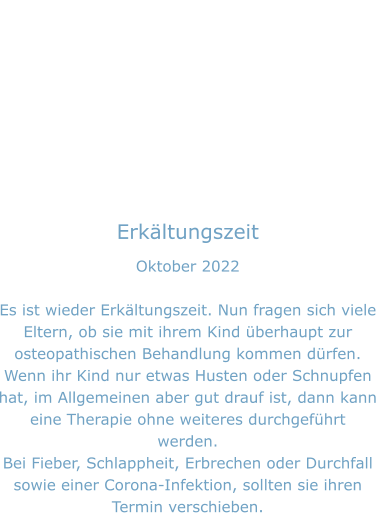 Erkältungszeit Oktober 2022  Es ist wieder Erkältungszeit. Nun fragen sich viele Eltern, ob sie mit ihrem Kind überhaupt zur osteopathischen Behandlung kommen dürfen. Wenn ihr Kind nur etwas Husten oder Schnupfen hat, im Allgemeinen aber gut drauf ist, dann kann eine Therapie ohne weiteres durchgeführt werden. Bei Fieber, Schlappheit, Erbrechen oder Durchfall sowie einer Corona-Infektion, sollten sie ihren Termin verschieben.