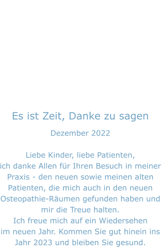 Es ist Zeit, Danke zu sagen Dezember 2022  Liebe Kinder, liebe Patienten, ich danke Allen für Ihren Besuch in meiner Praxis - den neuen sowie meinen alten  Patienten, die mich auch in den neuen Osteopathie-Räumen gefunden haben und  mir die Treue halten. Ich freue mich auf ein Wiedersehen  im neuen Jahr. Kommen Sie gut hinein ins Jahr 2023 und bleiben Sie gesund.