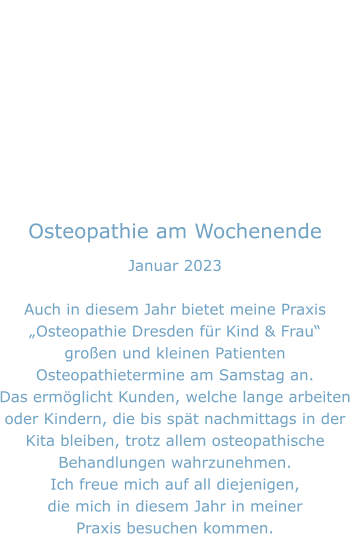 Osteopathie am Wochenende Januar 2023  Auch in diesem Jahr bietet meine Praxis „Osteopathie Dresden für Kind & Frau“ großen und kleinen Patienten Osteopathietermine am Samstag an. Das ermöglicht Kunden, welche lange arbeiten oder Kindern, die bis spät nachmittags in der  Kita bleiben, trotz allem osteopathische Behandlungen wahrzunehmen. Ich freue mich auf all diejenigen, die mich in diesem Jahr in meiner Praxis besuchen kommen.