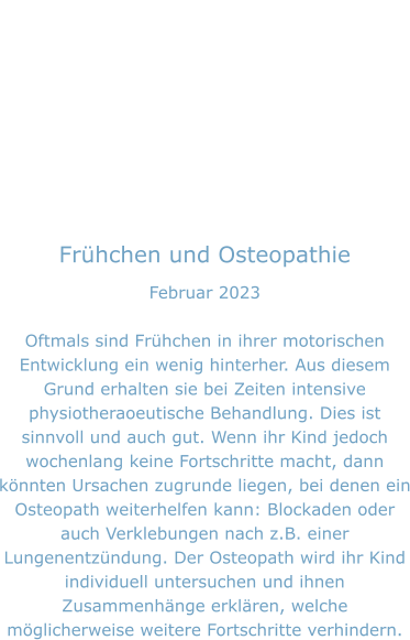 Frühchen und Osteopathie Februar 2023  Oftmals sind Frühchen in ihrer motorischen Entwicklung ein wenig hinterher. Aus diesem Grund erhalten sie bei Zeiten intensive physiotheraoeutische Behandlung. Dies ist sinnvoll und auch gut. Wenn ihr Kind jedoch wochenlang keine Fortschritte macht, dann könnten Ursachen zugrunde liegen, bei denen ein Osteopath weiterhelfen kann: Blockaden oder auch Verklebungen nach z.B. einer Lungenentzündung. Der Osteopath wird ihr Kind individuell untersuchen und ihnen Zusammenhänge erklären, welche möglicherweise weitere Fortschritte verhindern.