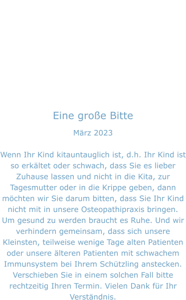 Eine große Bitte März 2023  Wenn Ihr Kind kitauntauglich ist, d.h. Ihr Kind ist so erkältet oder schwach, dass Sie es lieber Zuhause lassen und nicht in die Kita, zur Tagesmutter oder in die Krippe geben, dann möchten wir Sie darum bitten, dass Sie Ihr Kind nicht mit in unsere Osteopathipraxis bringen. Um gesund zu werden braucht es Ruhe. Und wir verhindern gemeinsam, dass sich unsere Kleinsten, teilweise wenige Tage alten Patienten oder unsere älteren Patienten mit schwachem Immunsystem bei Ihrem Schützling anstecken. Verschieben Sie in einem solchen Fall bitte rechtzeitig Ihren Termin. Vielen Dank für Ihr Verständnis.