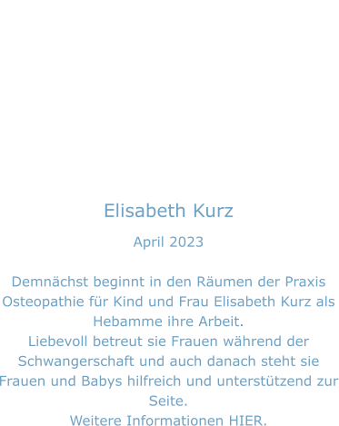 Elisabeth Kurz April 2023  Demnächst beginnt in den Räumen der Praxis Osteopathie für Kind und Frau Elisabeth Kurz als Hebamme ihre Arbeit. Liebevoll betreut sie Frauen während der Schwangerschaft und auch danach steht sie Frauen und Babys hilfreich und unterstützend zur Seite. Weitere Informationen HIER.