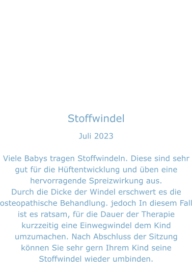 Stoffwindel Juli 2023  Viele Babys tragen Stoffwindeln. Diese sind sehr gut für die Hüftentwicklung und üben eine hervorragende Spreizwirkung aus. Durch die Dicke der Windel erschwert es die osteopathische Behandlung. jedoch In diesem Fall ist es ratsam, für die Dauer der Therapie kurzzeitig eine Einwegwindel dem Kind umzumachen. Nach Abschluss der Sitzung können Sie sehr gern Ihrem Kind seine Stoffwindel wieder umbinden.