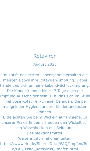 Rotaviren August 2023  Im Laufe des ersten Lebensjahres erhalten die meisten Babys ihre Rotaviren-Impfung. Dabei handelt es sich um eine Lebend-Schluckimpfung. Die Kinder können bis zu 7 Tage nach der Impfung Ausscheider sein. D.h. das sich im Stuhl infektiöse Rotaviren-Erreger befinden, die bei mangelnder Hygiene andere Kinder anstecken können.  Bitte achten Sie beim Wickeln auf Hygiene. In unserer Praxis finden sie neben den Wickeltisch ein Waschbecken mit Seife und Desinfektionsmittel. Weitere Informationen unter: https://www.rki.de/SharedDocs/FAQ/Impfen/Rota/FAQ-Liste_Rotavirus_Impfen.html