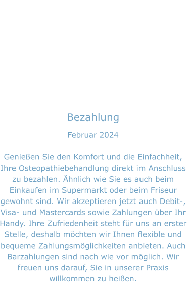 Bezahlung Februar 2024  Genießen Sie den Komfort und die Einfachheit, Ihre Osteopathiebehandlung direkt im Anschluss zu bezahlen. Ähnlich wie Sie es auch beim Einkaufen im Supermarkt oder beim Friseur gewohnt sind. Wir akzeptieren jetzt auch Debit-, Visa- und Mastercards sowie Zahlungen über Ihr Handy. Ihre Zufriedenheit steht für uns an erster Stelle, deshalb möchten wir Ihnen flexible und bequeme Zahlungsmöglichkeiten anbieten. Auch Barzahlungen sind nach wie vor möglich. Wir freuen uns darauf, Sie in unserer Praxis willkommen zu heißen.