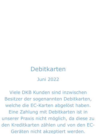 Debitkarten Juni 2022  Viele DKB Kunden sind inzwischen Besitzer der sogenannten Debitkarten, welche die EC-Karten abgelöst haben. Eine Zahlung mit Debitkarten ist in unserer Praxis nicht möglich, da diese zu den Kreditkarten zählen und von den EC-Geräten nicht akzeptiert werden.