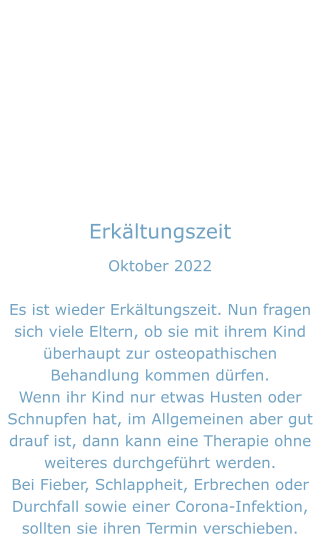 Erkältungszeit Oktober 2022  Es ist wieder Erkältungszeit. Nun fragen sich viele Eltern, ob sie mit ihrem Kind überhaupt zur osteopathischen Behandlung kommen dürfen. Wenn ihr Kind nur etwas Husten oder Schnupfen hat, im Allgemeinen aber gut drauf ist, dann kann eine Therapie ohne weiteres durchgeführt werden. Bei Fieber, Schlappheit, Erbrechen oder Durchfall sowie einer Corona-Infektion, sollten sie ihren Termin verschieben.