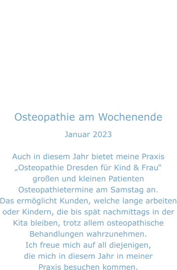 Osteopathie am Wochenende Januar 2023  Auch in diesem Jahr bietet meine Praxis „Osteopathie Dresden für Kind & Frau“ großen und kleinen Patienten Osteopathietermine am Samstag an. Das ermöglicht Kunden, welche lange arbeiten oder Kindern, die bis spät nachmittags in der  Kita bleiben, trotz allem osteopathische Behandlungen wahrzunehmen. Ich freue mich auf all diejenigen, die mich in diesem Jahr in meiner Praxis besuchen kommen.