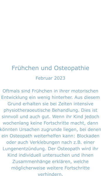 Frühchen und Osteopathie Februar 2023  Oftmals sind Frühchen in ihrer motorischen Entwicklung ein wenig hinterher. Aus diesem Grund erhalten sie bei Zeiten intensive physiotheraoeutische Behandlung. Dies ist sinnvoll und auch gut. Wenn ihr Kind jedoch wochenlang keine Fortschritte macht, dann könnten Ursachen zugrunde liegen, bei denen ein Osteopath weiterhelfen kann: Blockaden oder auch Verklebungen nach z.B. einer Lungenentzündung. Der Osteopath wird ihr Kind individuell untersuchen und ihnen Zusammenhänge erklären, welche möglicherweise weitere Fortschritte verhindern.