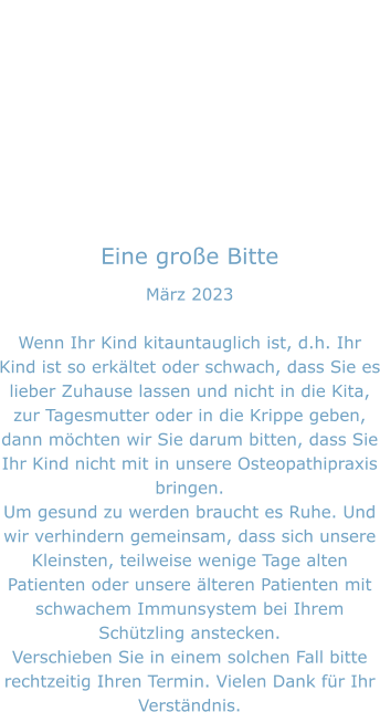 Eine große Bitte März 2023  Wenn Ihr Kind kitauntauglich ist, d.h. Ihr Kind ist so erkältet oder schwach, dass Sie es lieber Zuhause lassen und nicht in die Kita, zur Tagesmutter oder in die Krippe geben, dann möchten wir Sie darum bitten, dass Sie Ihr Kind nicht mit in unsere Osteopathipraxis bringen. Um gesund zu werden braucht es Ruhe. Und wir verhindern gemeinsam, dass sich unsere Kleinsten, teilweise wenige Tage alten Patienten oder unsere älteren Patienten mit schwachem Immunsystem bei Ihrem Schützling anstecken. Verschieben Sie in einem solchen Fall bitte rechtzeitig Ihren Termin. Vielen Dank für Ihr Verständnis.