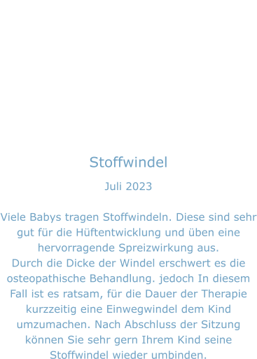 Stoffwindel Juli 2023  Viele Babys tragen Stoffwindeln. Diese sind sehr gut für die Hüftentwicklung und üben eine hervorragende Spreizwirkung aus. Durch die Dicke der Windel erschwert es die osteopathische Behandlung. jedoch In diesem  Fall ist es ratsam, für die Dauer der Therapie kurzzeitig eine Einwegwindel dem Kind umzumachen. Nach Abschluss der Sitzung können Sie sehr gern Ihrem Kind seine Stoffwindel wieder umbinden.