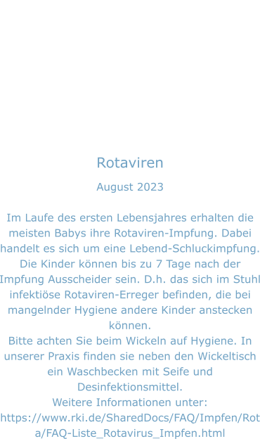 Rotaviren August 2023  Im Laufe des ersten Lebensjahres erhalten die meisten Babys ihre Rotaviren-Impfung. Dabei handelt es sich um eine Lebend-Schluckimpfung. Die Kinder können bis zu 7 Tage nach der Impfung Ausscheider sein. D.h. das sich im Stuhl infektiöse Rotaviren-Erreger befinden, die bei mangelnder Hygiene andere Kinder anstecken können.  Bitte achten Sie beim Wickeln auf Hygiene. In unserer Praxis finden sie neben den Wickeltisch ein Waschbecken mit Seife und Desinfektionsmittel. Weitere Informationen unter: https://www.rki.de/SharedDocs/FAQ/Impfen/Rota/FAQ-Liste_Rotavirus_Impfen.html