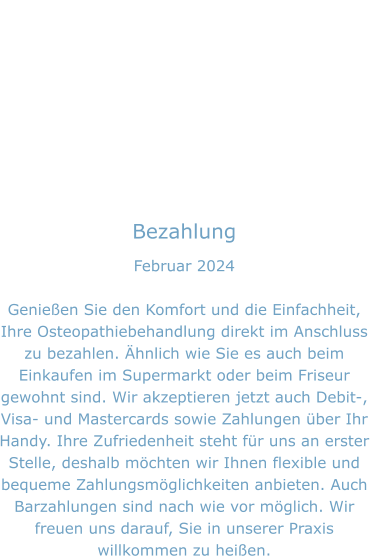 Bezahlung Februar 2024  Genießen Sie den Komfort und die Einfachheit, Ihre Osteopathiebehandlung direkt im Anschluss zu bezahlen. Ähnlich wie Sie es auch beim Einkaufen im Supermarkt oder beim Friseur gewohnt sind. Wir akzeptieren jetzt auch Debit-, Visa- und Mastercards sowie Zahlungen über Ihr Handy. Ihre Zufriedenheit steht für uns an erster Stelle, deshalb möchten wir Ihnen flexible und bequeme Zahlungsmöglichkeiten anbieten. Auch Barzahlungen sind nach wie vor möglich. Wir freuen uns darauf, Sie in unserer Praxis willkommen zu heißen.