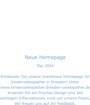 Neue Homepage Mai 2024  Entdecken Sie unsere brandneue Homepage für Kinderosteopathie in Dresden! Unter www.kinderosteopathie-dresden-osteopathie.de erwartet Sie ein frisches Design und alle wichtigen Informationen rund um unsere Praxis. Wir freuen uns auf Ihr Feedback.