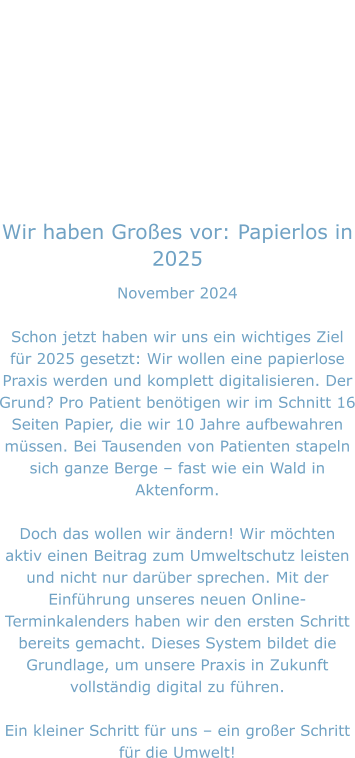 Wir haben Großes vor: Papierlos in 2025 November 2024  Schon jetzt haben wir uns ein wichtiges Ziel für 2025 gesetzt: Wir wollen eine papierlose Praxis werden und komplett digitalisieren. Der Grund? Pro Patient benötigen wir im Schnitt 16 Seiten Papier, die wir 10 Jahre aufbewahren müssen. Bei Tausenden von Patienten stapeln sich ganze Berge – fast wie ein Wald in Aktenform.  Doch das wollen wir ändern! Wir möchten aktiv einen Beitrag zum Umweltschutz leisten und nicht nur darüber sprechen. Mit der Einführung unseres neuen Online-Terminkalenders haben wir den ersten Schritt bereits gemacht. Dieses System bildet die Grundlage, um unsere Praxis in Zukunft vollständig digital zu führen.  Ein kleiner Schritt für uns – ein großer Schritt für die Umwelt!