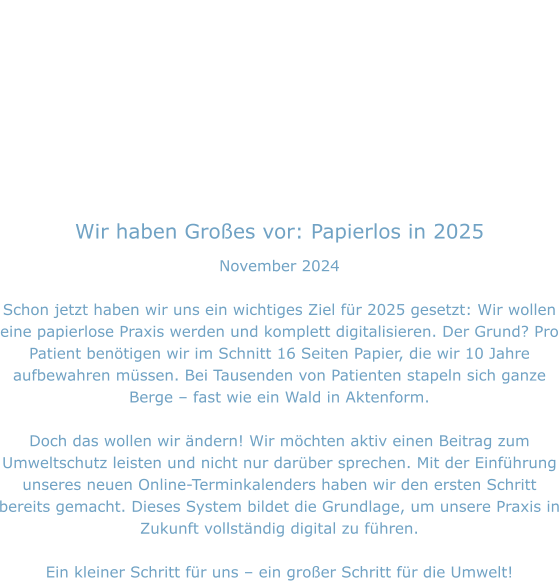 Wir haben Großes vor: Papierlos in 2025 November 2024  Schon jetzt haben wir uns ein wichtiges Ziel für 2025 gesetzt: Wir wollen eine papierlose Praxis werden und komplett digitalisieren. Der Grund? Pro Patient benötigen wir im Schnitt 16 Seiten Papier, die wir 10 Jahre aufbewahren müssen. Bei Tausenden von Patienten stapeln sich ganze Berge – fast wie ein Wald in Aktenform.  Doch das wollen wir ändern! Wir möchten aktiv einen Beitrag zum Umweltschutz leisten und nicht nur darüber sprechen. Mit der Einführung unseres neuen Online-Terminkalenders haben wir den ersten Schritt bereits gemacht. Dieses System bildet die Grundlage, um unsere Praxis in Zukunft vollständig digital zu führen.  Ein kleiner Schritt für uns – ein großer Schritt für die Umwelt!