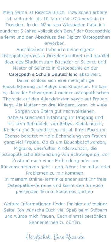 Mein Name ist Ricarda Ulrich. Inzwischen arbeite  ich seit mehr als 10 Jahren als Osteopathin in  Dresden. In der Nähe von Wiesbaden habe ich  zunächst 5 Jahre Vollzeit den Beruf der Osteopathie  erlernt und den Abschluss des Diplom Osteopathen  erworben.  Anschließend habe ich meine eigene  Osteopathiepraxis in Dresden eröffnet und parallel  dazu das Studium zum Bachelor of Science und  Master of Science in Osteopathie an der  Osteopathie Schule Deutschland absolviert.  Daran schloss sich eine mehrjährige  Spezialisierung auf Babys und Kinder an. So kam  es, dass der Schwerpunkt meiner osteopathischen  Therapie auf den Allerkleinsten sowie auf Frauen  liegt. Als Mutter von drei Kindern, kann ich viele  Sorgen von Eltern gut nachvollziehen, habe ausreichend Erfahrung im Umgang und  mit dem Behandeln von Babys, Kleinkindern, Kindern und Jugendlichen mit all ihren Facetten. Ebenso bereitet mir die Behandlung von Frauen  ganz viel Freude. Ob es um Bauchbeschwerden,  Migräne, unerfüllter Kinderwunsch, die  osteopathische Behandlung von Schwangeren, der  Zustand nach einer Entbindung oder um  Rückenschmerzen geht - gern könnt Ihr mit allerlei  Problemen zu mir kommen. In meinem Online-Terminkalender seht Ihr freie  Osteopathie-Termine und könnt den für euch  passenden Termin kostenlos buchen.  Weitere Informationen findet Ihr hier auf meiner  Seite. Ich wünsche Euch viel Spaß beim Stöbern  und würde mich freuen, Euch einmal persönlich  kennenlernen zu dürfen.  Herzlichst, Eure Ricarda