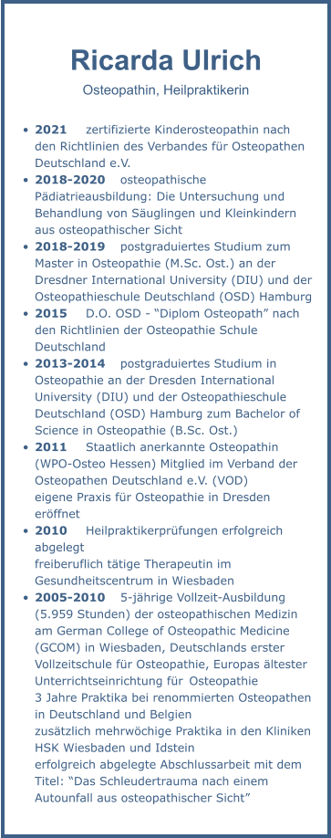 Ricarda Ulrich Osteopathin, Heilpraktikerin  •	2021	zertifizierte Kinderosteopathin nach den Richtlinien des Verbandes für Osteopathen Deutschland e.V. •	2018-2020	osteopathische Pädiatrieausbildung: Die Untersuchung und Behandlung von Säuglingen und Kleinkindern aus osteopathischer Sicht •	2018-2019	postgraduiertes Studium zum Master in Osteopathie (M.Sc. Ost.) an der Dresdner International University (DIU) und der Osteopathieschule Deutschland (OSD) Hamburg •	2015	D.O. OSD - “Diplom Osteopath” nach den Richtlinien der Osteopathie Schule Deutschland •	2013-2014	postgraduiertes Studium in Osteopathie an der Dresden International University (DIU) und der Osteopathieschule   Deutschland (OSD) Hamburg zum Bachelor of Science in Osteopathie (B.Sc. Ost.)  •	2011	Staatlich anerkannte Osteopathin (WPO-Osteo Hessen) Mitglied im Verband der Osteopathen Deutschland e.V. (VOD) eigene Praxis für Osteopathie in Dresden eröffnet  •	2010	Heilpraktikerprüfungen erfolgreich abgelegt  freiberuflich tätige Therapeutin im Gesundheitscentrum in Wiesbaden  •	2005-2010	5-jährige Vollzeit-Ausbildung (5.959 Stunden) der osteopathischen Medizin am German College of Osteopathic Medicine (GCOM) in Wiesbaden, Deutschlands erster Vollzeitschule für Osteopathie, Europas ältester Unterrichtseinrichtung für	Osteopathie 3 Jahre Praktika bei renommierten Osteopathen in Deutschland und Belgien zusätzlich mehrwöchige Praktika in den Kliniken HSK Wiesbaden und Idstein erfolgreich abgelegte Abschlussarbeit mit dem Titel: “Das Schleudertrauma nach einem Autounfall aus osteopathischer Sicht”