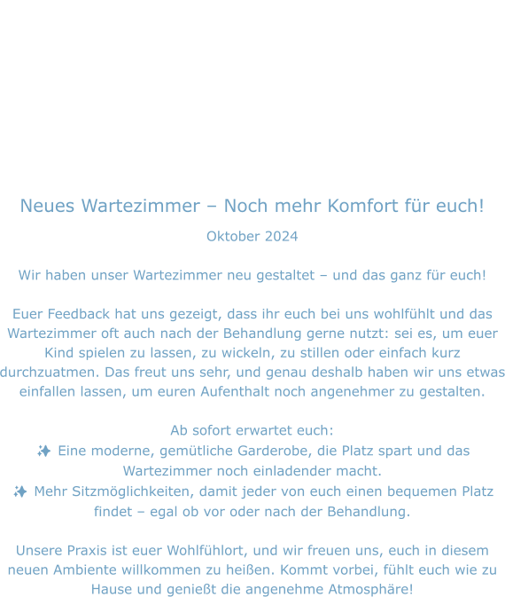 Neues Wartezimmer – Noch mehr Komfort für euch! Oktober 2024  Wir haben unser Wartezimmer neu gestaltet – und das ganz für euch!  Euer Feedback hat uns gezeigt, dass ihr euch bei uns wohlfühlt und das Wartezimmer oft auch nach der Behandlung gerne nutzt: sei es, um euer Kind spielen zu lassen, zu wickeln, zu stillen oder einfach kurz durchzuatmen. Das freut uns sehr, und genau deshalb haben wir uns etwas einfallen lassen, um euren Aufenthalt noch angenehmer zu gestalten.  Ab sofort erwartet euch: ✨ Eine moderne, gemütliche Garderobe, die Platz spart und das Wartezimmer noch einladender macht. ✨ Mehr Sitzmöglichkeiten, damit jeder von euch einen bequemen Platz findet – egal ob vor oder nach der Behandlung.  Unsere Praxis ist euer Wohlfühlort, und wir freuen uns, euch in diesem neuen Ambiente willkommen zu heißen. Kommt vorbei, fühlt euch wie zu Hause und genießt die angenehme Atmosphäre!