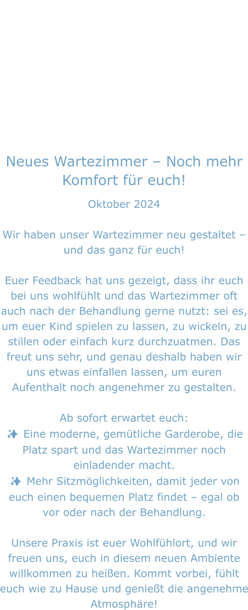 Neues Wartezimmer – Noch mehr Komfort für euch! Oktober 2024  Wir haben unser Wartezimmer neu gestaltet – und das ganz für euch!  Euer Feedback hat uns gezeigt, dass ihr euch bei uns wohlfühlt und das Wartezimmer oft auch nach der Behandlung gerne nutzt: sei es, um euer Kind spielen zu lassen, zu wickeln, zu stillen oder einfach kurz durchzuatmen. Das freut uns sehr, und genau deshalb haben wir uns etwas einfallen lassen, um euren Aufenthalt noch angenehmer zu gestalten.  Ab sofort erwartet euch: ✨ Eine moderne, gemütliche Garderobe, die Platz spart und das Wartezimmer noch einladender macht. ✨ Mehr Sitzmöglichkeiten, damit jeder von euch einen bequemen Platz findet – egal ob vor oder nach der Behandlung.  Unsere Praxis ist euer Wohlfühlort, und wir freuen uns, euch in diesem neuen Ambiente willkommen zu heißen. Kommt vorbei, fühlt euch wie zu Hause und genießt die angenehme Atmosphäre!