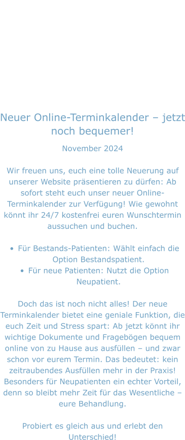 Neuer Online-Terminkalender – jetzt noch bequemer! November 2024  Wir freuen uns, euch eine tolle Neuerung auf unserer Website präsentieren zu dürfen: Ab sofort steht euch unser neuer Online-Terminkalender zur Verfügung! Wie gewohnt könnt ihr 24/7 kostenfrei euren Wunschtermin aussuchen und buchen.  •	Für Bestands-Patienten: Wählt einfach die Option Bestandspatient. •	Für neue Patienten: Nutzt die Option Neupatient.  Doch das ist noch nicht alles! Der neue Terminkalender bietet eine geniale Funktion, die euch Zeit und Stress spart: Ab jetzt könnt ihr wichtige Dokumente und Fragebögen bequem online von zu Hause aus ausfüllen – und zwar schon vor eurem Termin. Das bedeutet: kein zeitraubendes Ausfüllen mehr in der Praxis! Besonders für Neupatienten ein echter Vorteil, denn so bleibt mehr Zeit für das Wesentliche – eure Behandlung.  Probiert es gleich aus und erlebt den Unterschied!