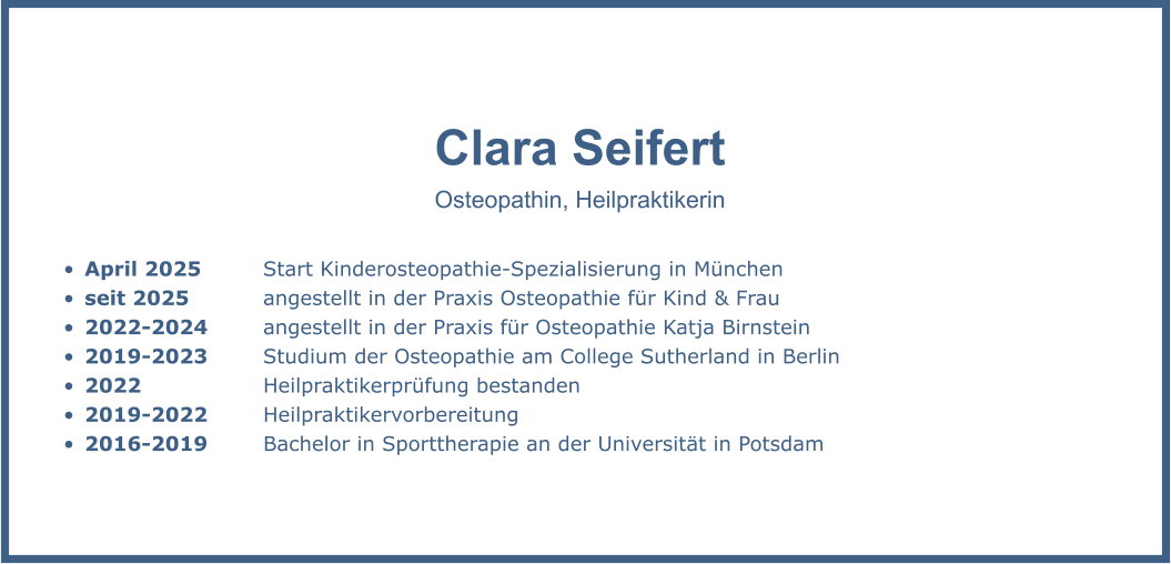 Clara Seifert Osteopathin, Heilpraktikerin  •	April 2025 		Start Kinderosteopathie-Spezialisierung in München •	seit 2025		angestellt in der Praxis Osteopathie für Kind & Frau •	2022-2024		angestellt in der Praxis für Osteopathie Katja Birnstein •	2019-2023		Studium der Osteopathie am College Sutherland in Berlin •	2022 			Heilpraktikerprüfung bestanden •	2019-2022		Heilpraktikervorbereitung •	2016-2019		Bachelor in Sporttherapie an der Universität in Potsdam