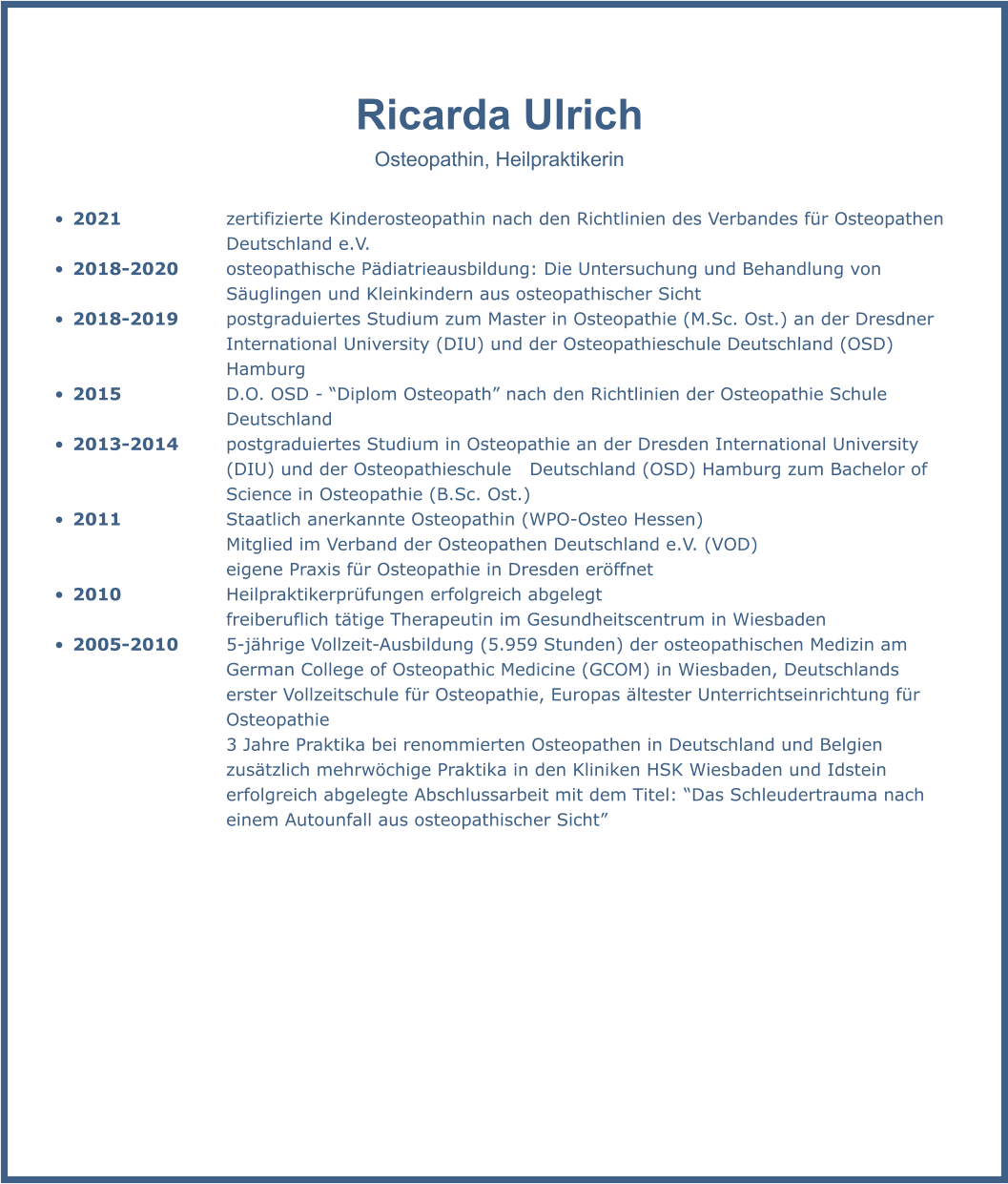 Ricarda Ulrich Osteopathin, Heilpraktikerin  •	2021			zertifizierte Kinderosteopathin nach den Richtlinien des Verbandes für Osteopathen 					Deutschland e.V. •	2018-2020		osteopathische Pädiatrieausbildung: Die Untersuchung und Behandlung von 							Säuglingen und Kleinkindern aus osteopathischer Sicht •	2018-2019		postgraduiertes Studium zum Master in Osteopathie (M.Sc. Ost.) an der Dresdner 						International University (DIU) und der Osteopathieschule Deutschland (OSD) 							Hamburg •	2015			D.O. OSD - “Diplom Osteopath” nach den Richtlinien der Osteopathie Schule 							Deutschland •	2013-2014		postgraduiertes Studium in Osteopathie an der Dresden International University 						(DIU) und der Osteopathieschule   Deutschland (OSD) Hamburg zum Bachelor of 						Science in Osteopathie (B.Sc. Ost.)  •	2011			Staatlich anerkannte Osteopathin (WPO-Osteo Hessen)  Mitglied im Verband der Osteopathen Deutschland e.V. (VOD) eigene Praxis für Osteopathie in Dresden eröffnet  •	2010			Heilpraktikerprüfungen erfolgreich abgelegt  freiberuflich tätige Therapeutin im Gesundheitscentrum in Wiesbaden  •	2005-2010		5-jährige Vollzeit-Ausbildung (5.959 Stunden) der osteopathischen Medizin am 						German College of Osteopathic Medicine (GCOM) in Wiesbaden, Deutschlands 							erster Vollzeitschule für Osteopathie, Europas ältester Unterrichtseinrichtung für 						Osteopathie  					3 Jahre Praktika bei renommierten Osteopathen in Deutschland und Belgien  					zusätzlich mehrwöchige Praktika in den Kliniken HSK Wiesbaden und Idstein erfolgreich abgelegte Abschlussarbeit mit dem Titel: “Das Schleudertrauma nach einem Autounfall aus osteopathischer Sicht”
