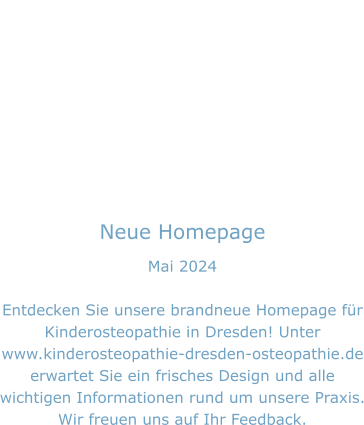 Neue Homepage Mai 2024  Entdecken Sie unsere brandneue Homepage für Kinderosteopathie in Dresden! Unter www.kinderosteopathie-dresden-osteopathie.de erwartet Sie ein frisches Design und alle wichtigen Informationen rund um unsere Praxis. Wir freuen uns auf Ihr Feedback.