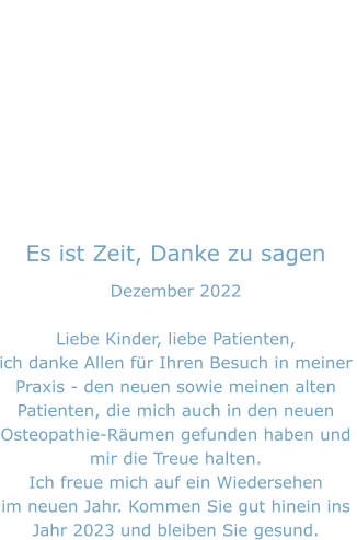 Es ist Zeit, Danke zu sagen Dezember 2022  Liebe Kinder, liebe Patienten, ich danke Allen für Ihren Besuch in meiner Praxis - den neuen sowie meinen alten  Patienten, die mich auch in den neuen Osteopathie-Räumen gefunden haben und  mir die Treue halten. Ich freue mich auf ein Wiedersehen  im neuen Jahr. Kommen Sie gut hinein ins Jahr 2023 und bleiben Sie gesund.